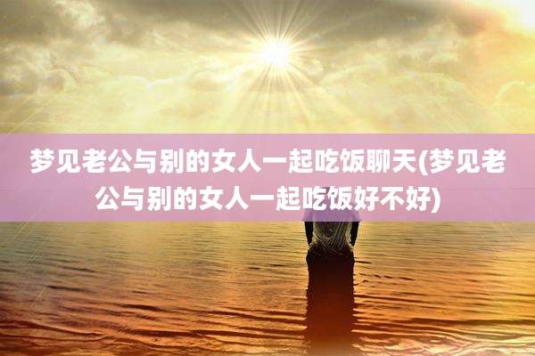 梦见老公与别的女人一起吃饭聊天(梦见老公与别的女人一起吃饭好不好)