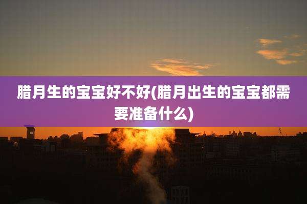 腊月生的宝宝好不好(腊月出生的宝宝都需要准备什么)