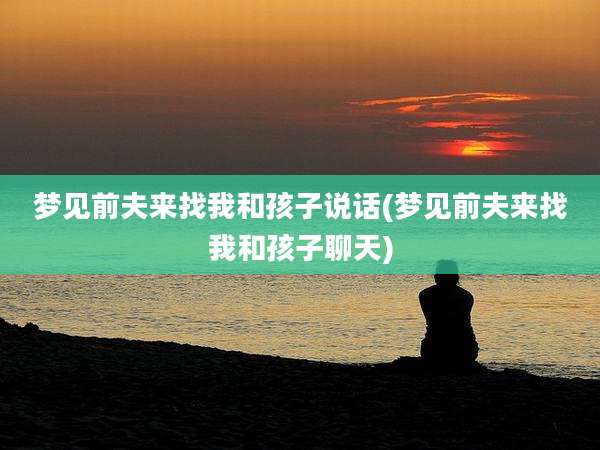 梦见前夫来找我和孩子说话(梦见前夫来找我和孩子聊天)