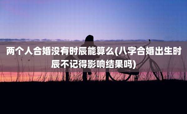 两个人合婚没有时辰能算么(八字合婚出生时辰不记得影响结果吗)