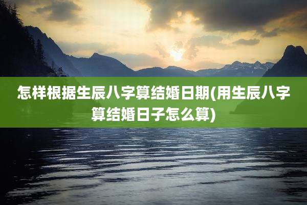 怎样根据生辰八字算结婚日期(用生辰八字算结婚日子怎么算)