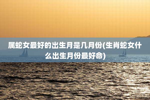 属蛇女最好的出生月是几月份(生肖蛇女什么出生月份最好命)