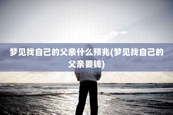 梦见找自己的父亲什么预兆(梦见找自己的父亲要钱)