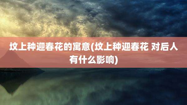 坟上种迎春花的寓意(坟上种迎春花 对后人有什么影响)