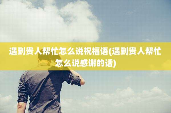 遇到贵人帮忙怎么说祝福语(遇到贵人帮忙怎么说感谢的话)