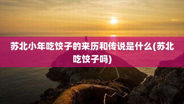 苏北小年吃饺子的来历和传说是什么(苏北吃饺子吗)