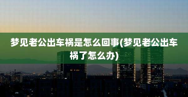 梦见老公出车祸是怎么回事(梦见老公出车祸了怎么办)