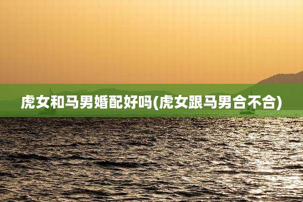 虎女和马男婚配好吗(虎女跟马男合不合)