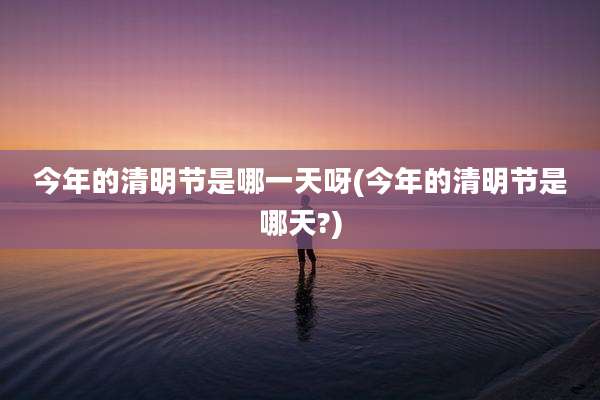 今年的清明节是哪一天呀(今年的清明节是哪天?)