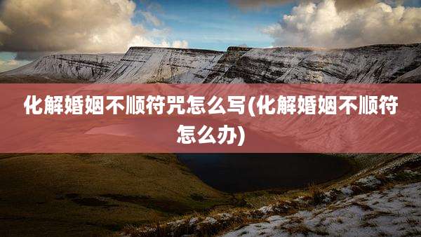 化解婚姻不顺符咒怎么写(化解婚姻不顺符怎么办)