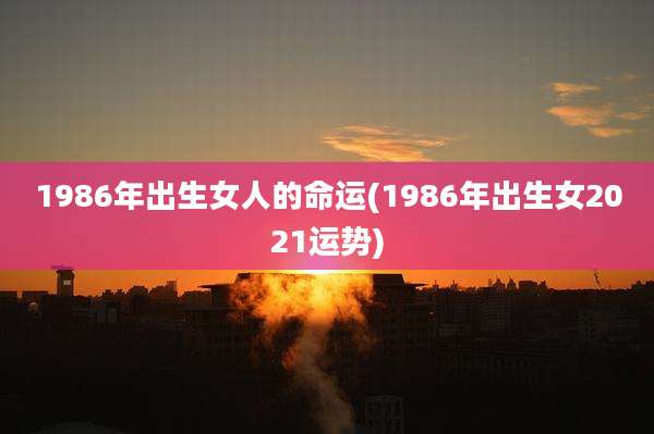 1986年出生女人的命运(1986年出生女2021运势)