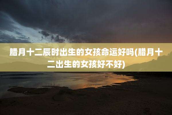 腊月十二辰时出生的女孩命运好吗(腊月十二出生的女孩好不好)