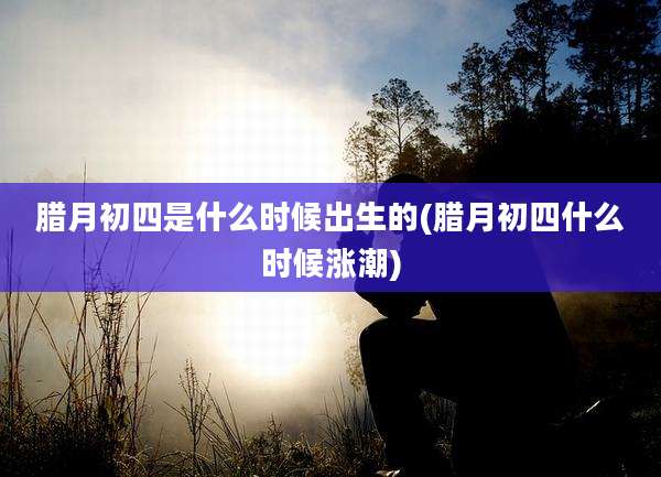 腊月初四是什么时候出生的(腊月初四什么时候涨潮)