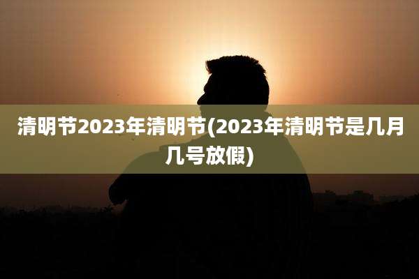 清明节2023年清明节(2023年清明节是几月几号放假)