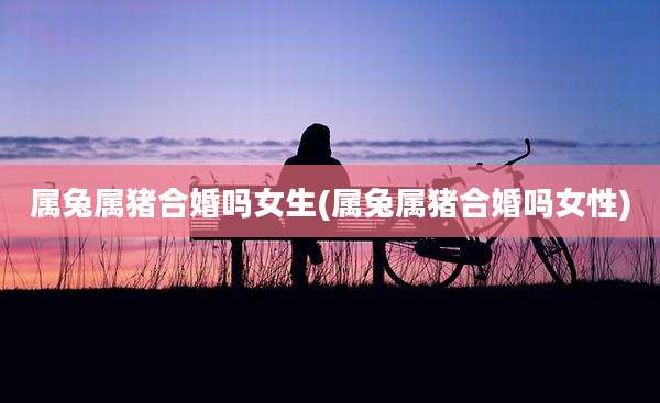 属兔属猪合婚吗女生(属兔属猪合婚吗女性)