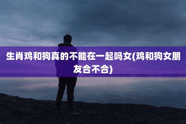 生肖鸡和狗真的不能在一起吗女(鸡和狗女朋友合不合)