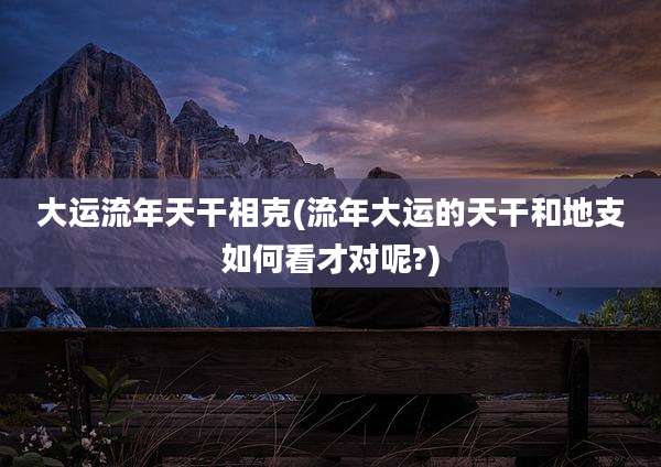 大运流年天干相克(流年大运的天干和地支如何看才对呢?)