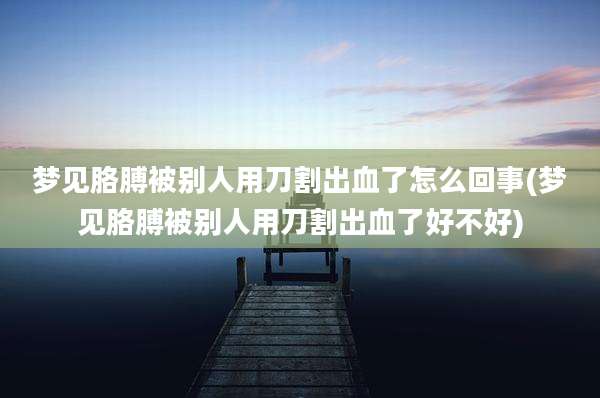 梦见胳膊被别人用刀割出血了怎么回事(梦见胳膊被别人用刀割出血了好不好)