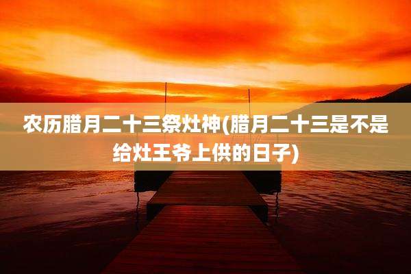 农历腊月二十三祭灶神(腊月二十三是不是给灶王爷上供的日子)