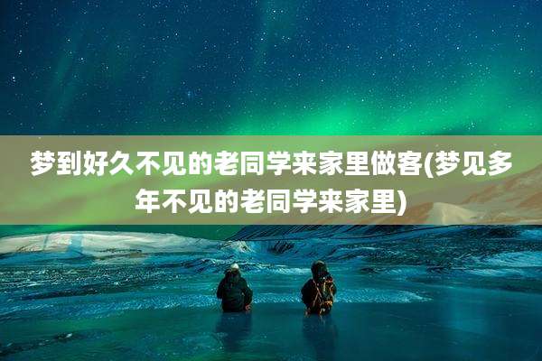 梦到好久不见的老同学来家里做客(梦见多年不见的老同学来家里)