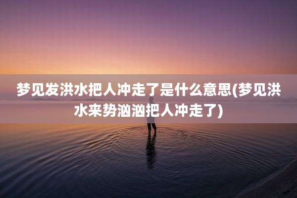 梦见发洪水把人冲走了是什么意思(梦见洪水来势汹汹把人冲走了)