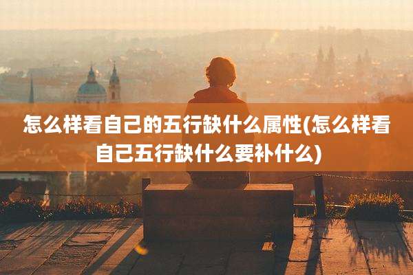 怎么样看自己的五行缺什么属性(怎么样看自己五行缺什么要补什么)