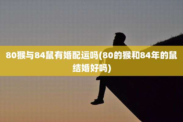 80猴与84鼠有婚配运吗(80的猴和84年的鼠结婚好吗)