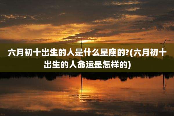 六月初十出生的人是什么星座的?(六月初十出生的人命运是怎样的)