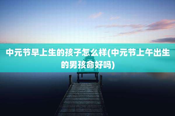 中元节早上生的孩子怎么样(中元节上午出生的男孩命好吗)