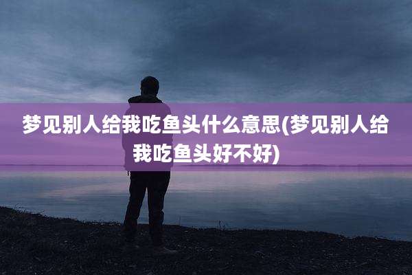 梦见别人给我吃鱼头什么意思(梦见别人给我吃鱼头好不好)