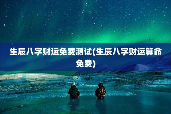 生辰八字财运免费测试(生辰八字财运算命免费)