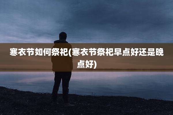 寒衣节如何祭祀(寒衣节祭祀早点好还是晚点好)
