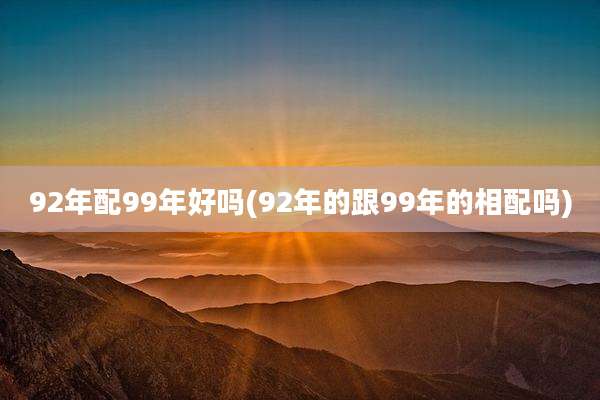 92年配99年好吗(92年的跟99年的相配吗)