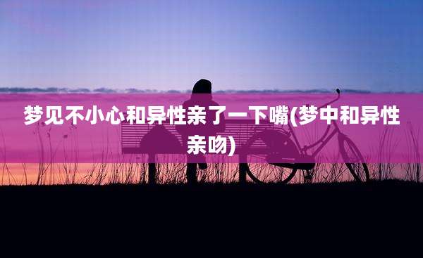 梦见不小心和异性亲了一下嘴(梦中和异性亲吻)