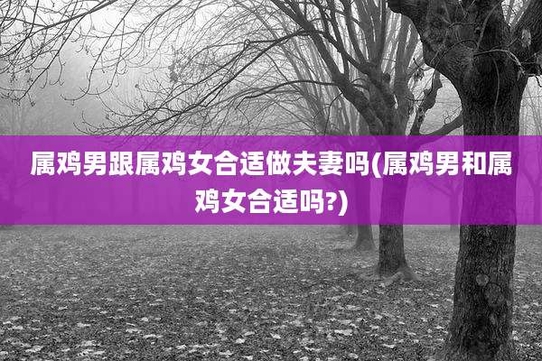属鸡男跟属鸡女合适做夫妻吗(属鸡男和属鸡女合适吗?)