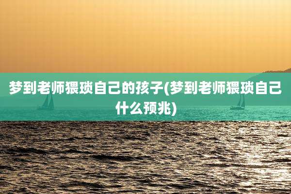 梦到老师猥琐自己的孩子(梦到老师猥琐自己什么预兆)