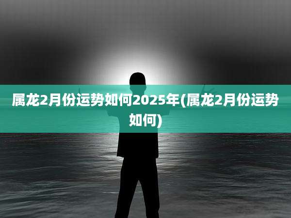 属龙2月份运势如何2025年(属龙2月份运势如何)
