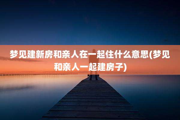 梦见建新房和亲人在一起住什么意思(梦见和亲人一起建房子)
