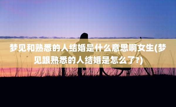 梦见和熟悉的人结婚是什么意思啊女生(梦见跟熟悉的人结婚是怎么了?)