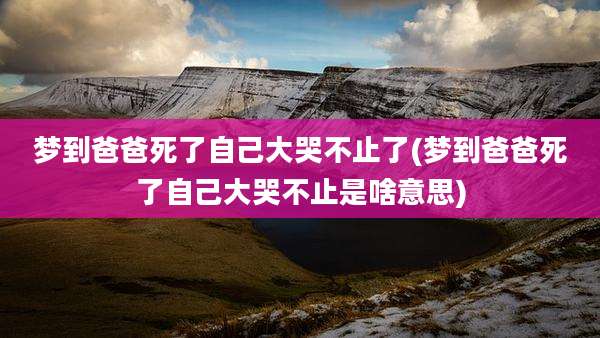梦到爸爸死了自己大哭不止了(梦到爸爸死了自己大哭不止是啥意思)