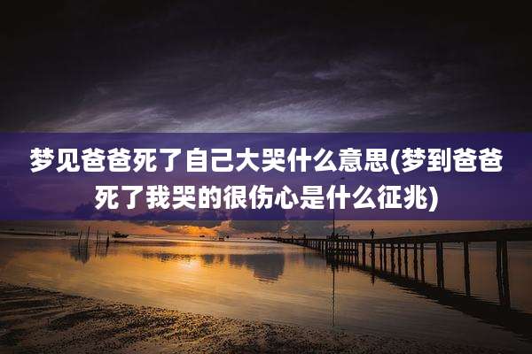 梦见爸爸死了自己大哭什么意思(梦到爸爸死了我哭的很伤心是什么征兆)