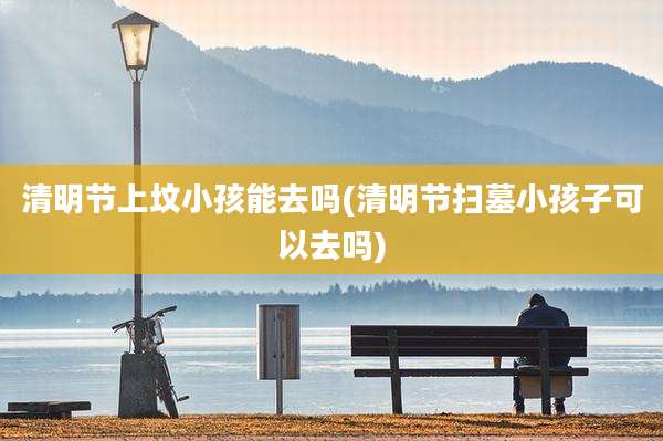 清明节上坟小孩能去吗(清明节扫墓小孩子可以去吗)