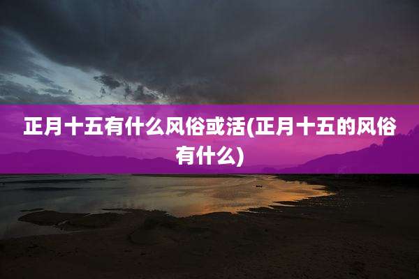 正月十五有什么风俗或活(正月十五的风俗有什么)