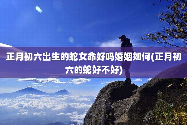 正月初六出生的蛇女命好吗婚姻如何(正月初六的蛇好不好)