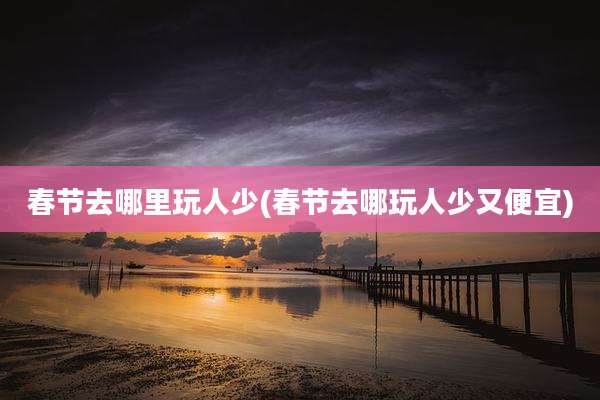 春节去哪里玩人少(春节去哪玩人少又便宜)