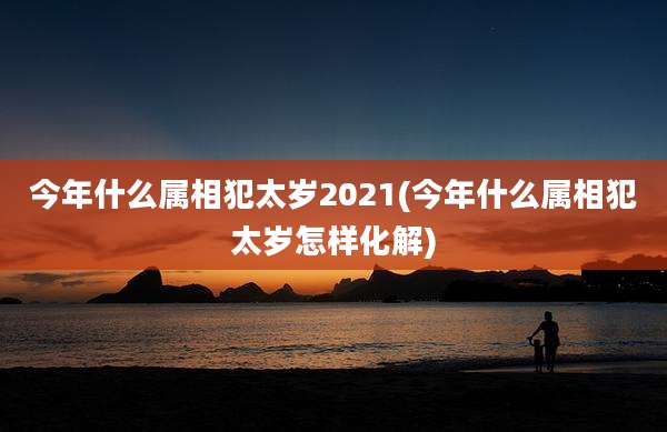 今年什么属相犯太岁2021(今年什么属相犯太岁怎样化解)