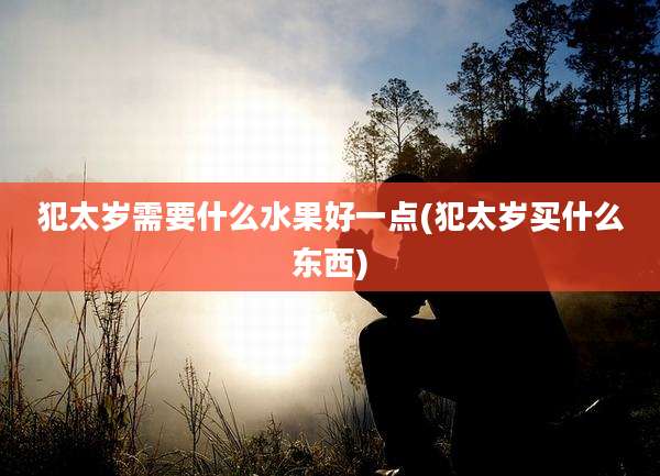 犯太岁需要什么水果好一点(犯太岁买什么东西)