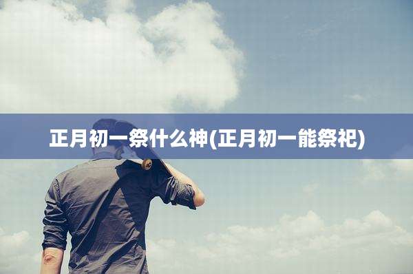 正月初一祭什么神(正月初一能祭祀)