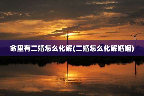 命里有二婚怎么化解(二婚怎么化解婚姻)