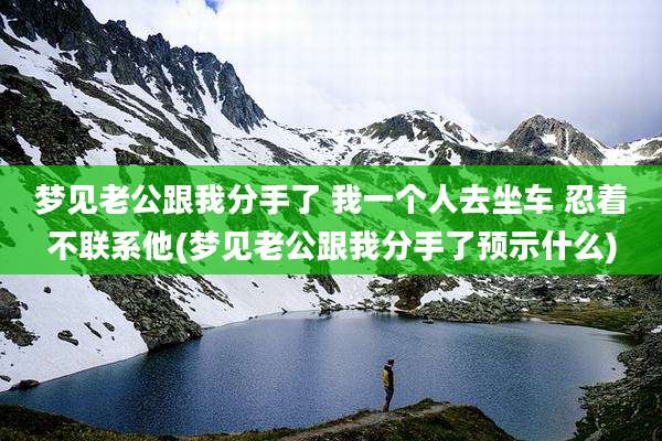梦见老公跟我分手了 我一个人去坐车 忍着不联系他(梦见老公跟我分手了预示什么)